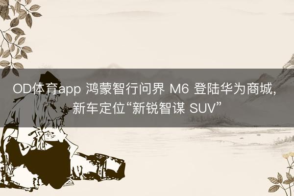 OD体育app 鸿蒙智行问界 M6 登陆华为商城， 新车定位“新锐智谋 SUV”