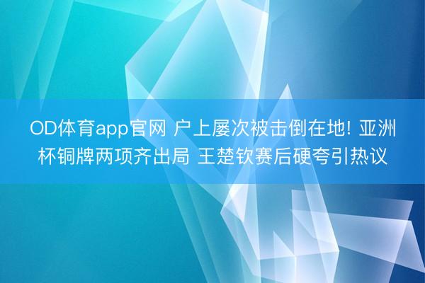 OD体育app官网 户上屡次被击倒在地! 亚洲杯铜牌两项齐出局 王楚钦赛后硬夸引热议