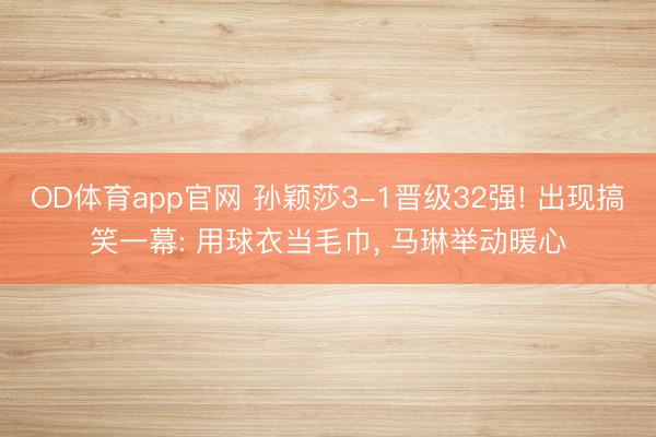 OD体育app官网 孙颖莎3-1晋级32强! 出现搞笑一幕: 用球衣当毛巾， 马琳举动暖心