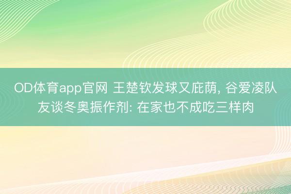 OD体育app官网 王楚钦发球又庇荫, 谷爱凌队友谈冬奥振作剂: 在家也不成吃三样肉