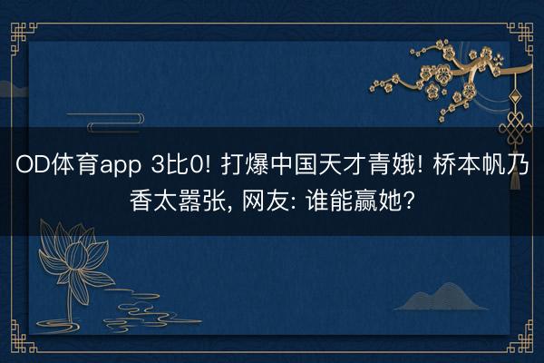 OD体育app 3比0! 打爆中国天才青娥! 桥本帆乃香太嚣张, 网友: 谁能赢她?