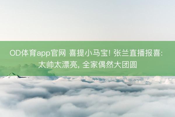OD体育app官网 喜提小马宝! 张兰直播报喜: 太帅太漂亮, 全家偶然大团圆