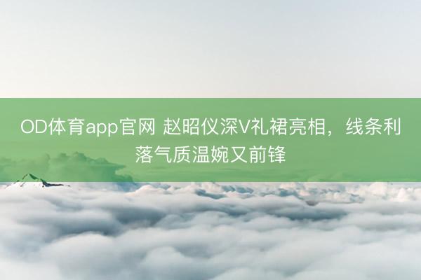 OD体育app官网 赵昭仪深V礼裙亮相，线条利落气质温婉又前锋