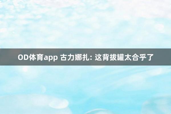 OD体育app 古力娜扎: 这背拔罐太合乎了