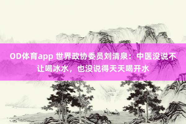 OD体育app 世界政协委员刘清泉：中医没说不让喝冰水，也没说得天天喝开水