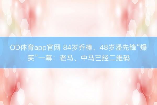 OD体育app官网 84岁乔榛、48岁潘先锋“爆笑”一幕：老马、中马已经二维码