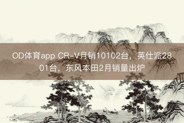 OD体育app CR-V月销10102台，英仕派2801台，东风本田2月销量出炉