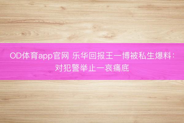 OD体育app官网 乐华回报王一博被私生爆料：对犯警举止一哀痛底
