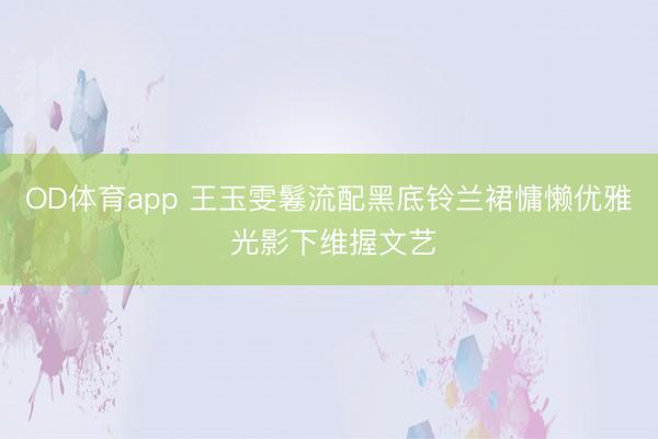 OD体育app 王玉雯鬈流配黑底铃兰裙慵懒优雅 光影下维握文艺