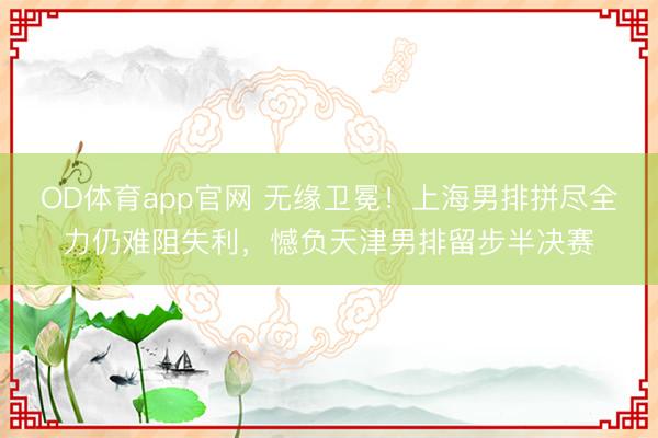 OD体育app官网 无缘卫冕！上海男排拼尽全力仍难阻失利，憾负天津男排留步半决赛