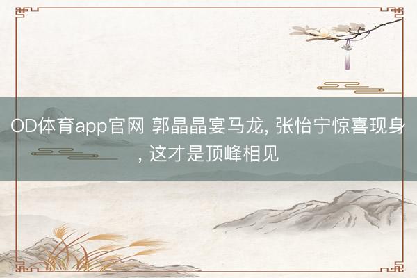 OD体育app官网 郭晶晶宴马龙， 张怡宁惊喜现身， 这才是顶峰相见