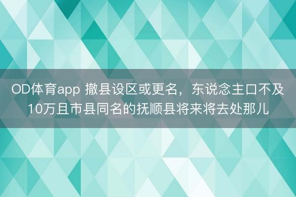 OD体育app 撤县设区或更名，东说念主口不及10万且市县同名的抚顺县将来将去处那儿