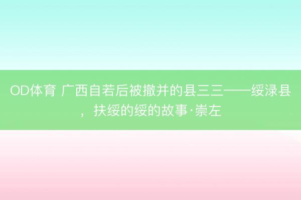 OD体育 广西自若后被撤并的县三三——绥渌县，扶绥的绥的故事·崇左