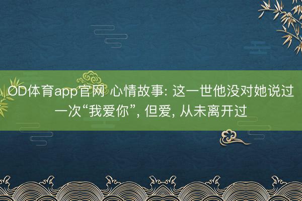 OD体育app官网 心情故事: 这一世他没对她说过一次“我爱你”， 但爱， 从未离开过