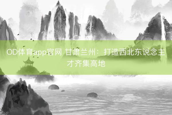 OD体育app官网 甘肃兰州：打造西北东说念主才齐集高地