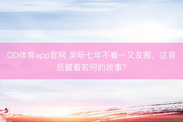 OD体育app官网 吴昕七年不看一又友圈，这背后藏着若何的故事？