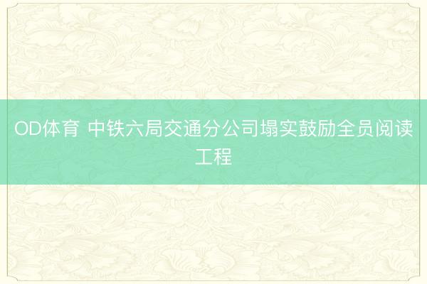 OD体育 中铁六局交通分公司塌实鼓励全员阅读工程