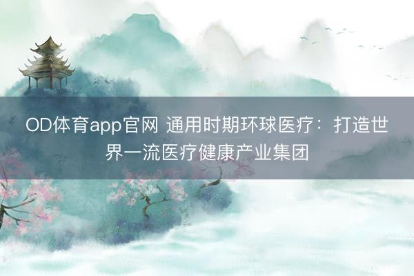 OD体育app官网 通用时期环球医疗：打造世界一流医疗健康产业集团