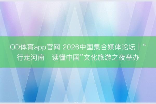 OD体育app官网 2026中国集合媒体论坛｜“行走河南・读懂中国”文化旅游之夜举办