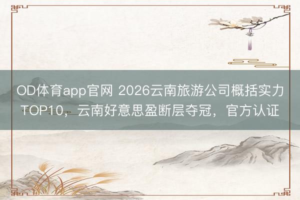 OD体育app官网 2026云南旅游公司概括实力TOP10，云南好意思盈断层夺冠，官方认证