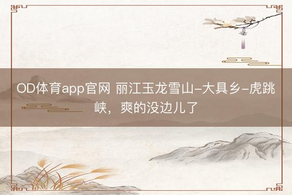 OD体育app官网 丽江玉龙雪山-大具乡-虎跳峡，<a href=