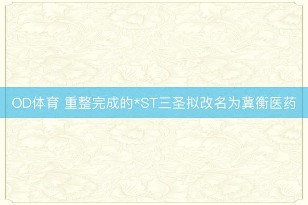 OD体育 重整完成的*ST三圣拟改名为冀衡医药