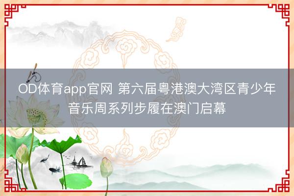 OD体育app官网 第六届粤港澳大湾区青少年音乐周系列步履在澳门启幕
