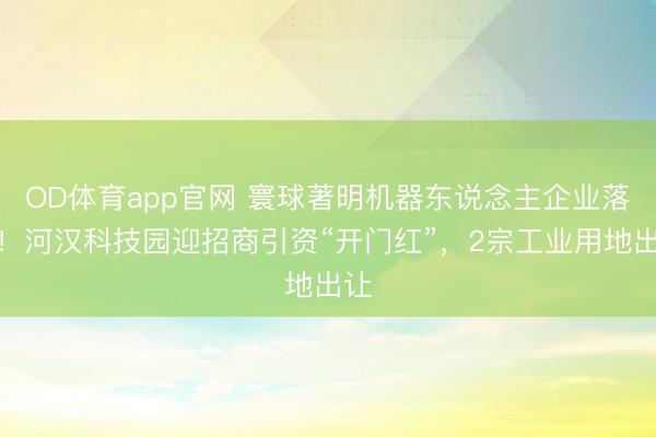OD体育app官网 寰球著明机器东说念主企业落地！河汉科技园迎招商引资“开门红”，2宗工业用地出让