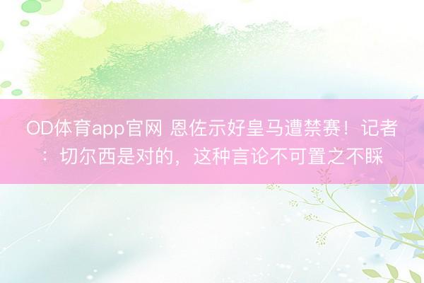 OD体育app官网 恩佐示好皇马遭禁赛！记者：切尔西是对的，这种言论不可置之不睬