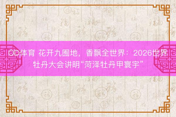 OD体育 花开九囿地，香飘全世界：2026世界牡丹大会讲明“菏泽牡丹甲寰宇”