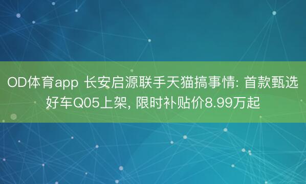 OD体育app 长安启源联手天猫搞事情: 首款甄选好车Q05上架， 限时补贴价8.99万起