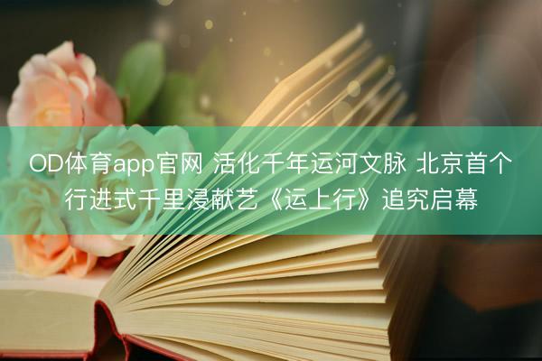 OD体育app官网 活化千年运河文脉 北京首个行进式千里浸献艺《运上行》追究启幕