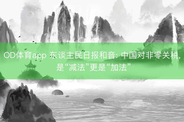 OD体育app 东谈主民日报和音: 中国对非零关税， 是“减法”更是“加法”