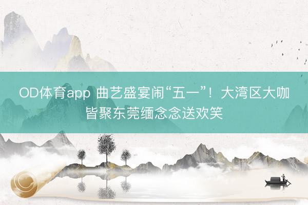 OD体育app 曲艺盛宴闹“五一”！大湾区大咖皆聚东莞缅念念送欢笑