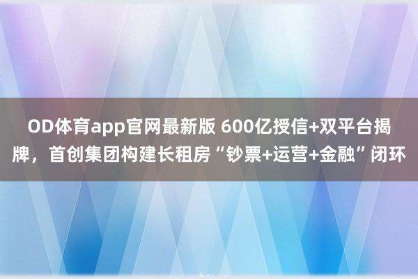 OD体育app官网最新版 600亿授信+双平台揭牌，首创集团构建长租房“钞票+运营+金融”闭环