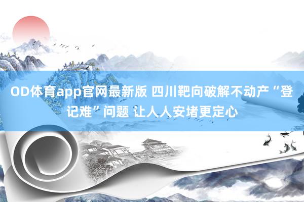 OD体育app官网最新版 四川靶向破解不动产“登记难”问题 让人人安堵更定心
