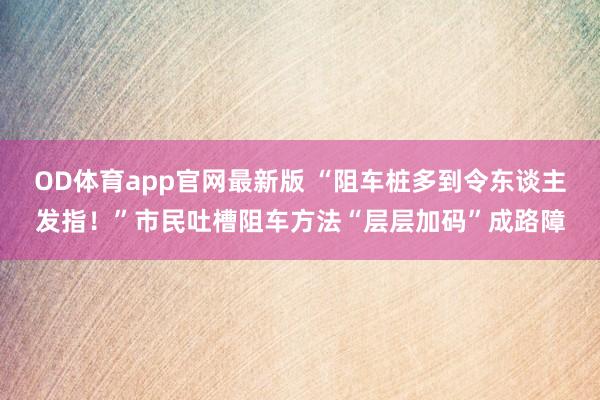 OD体育app官网最新版 “阻车桩多到令东谈主发指！”市民吐槽阻车方法“层层加码”成路障