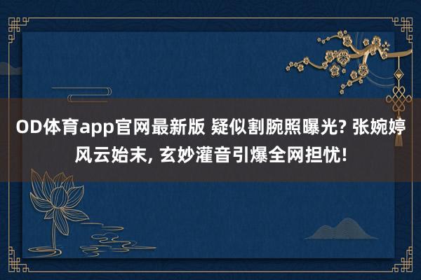 OD体育app官网最新版 疑似割腕照曝光? 张婉婷风云始末， 玄妙灌音引爆全网担忧!
