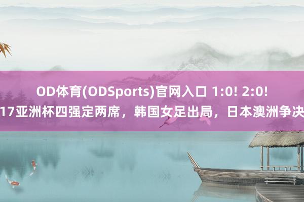 OD体育(ODSports)官网入口 1:0! 2:0! U17亚洲杯四强定两席，韩国女足出局，日本澳洲争决赛