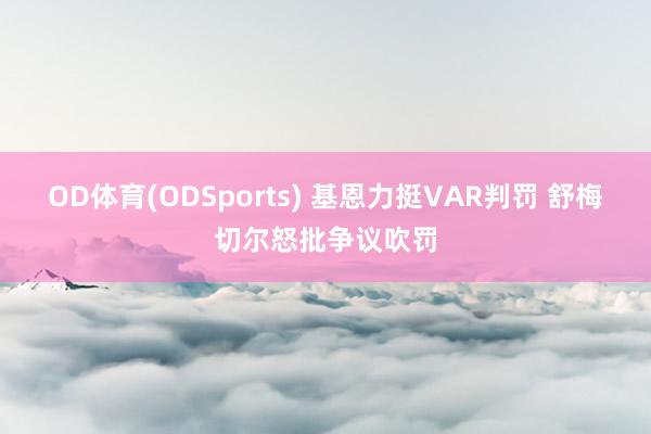 OD体育(ODSports) 基恩力挺VAR判罚 舒梅切尔怒批争议吹罚