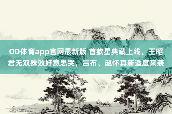 OD体育app官网最新版 首款星典藏上线，王昭君无双殊效好意思哭，吕布、赵怀真新适度来袭