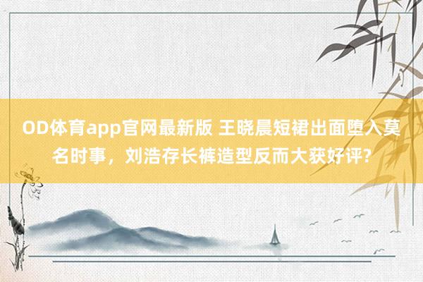 OD体育app官网最新版 王晓晨短裙出面堕入莫名时事，刘浩存长裤造型反而大获好评?