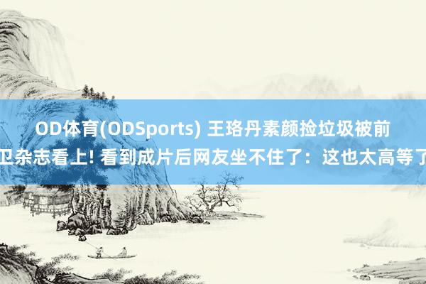 OD体育(ODSports) 王珞丹素颜捡垃圾被前卫杂志看上! 看到成片后网友坐不住了：这也太高等了