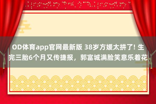 OD体育app官网最新版 38岁方媛太拼了! 生完三胎6个月又传捷报，郭富城满脸笑意乐着花