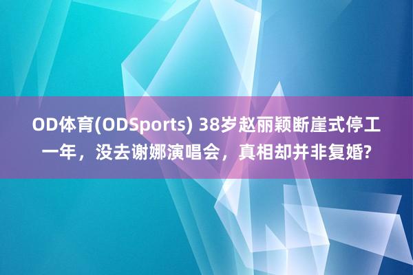 OD体育(ODSports) 38岁赵丽颖断崖式停工一年，没去谢娜演唱会，真相却并非复婚?