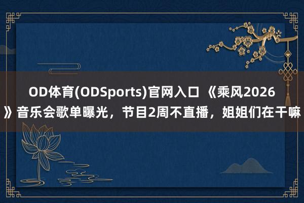 OD体育(ODSports)官网入口 《乘风2026》音乐会歌单曝光，节目2周不直播，姐姐们在干嘛