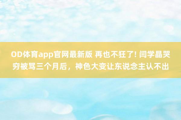 OD体育app官网最新版 再也不狂了! 闫学晶哭穷被骂三个月后，神色大变让东说念主认不出