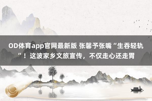 OD体育app官网最新版 张馨予张嘴“生吞轻轨”！这波家乡文旅宣传，不仅走心还走胃