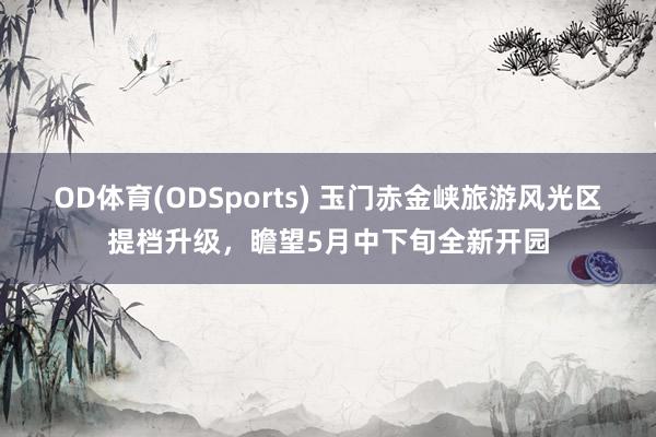 OD体育(ODSports) 玉门赤金峡旅游风光区提档升级，瞻望5月中下旬全新开园