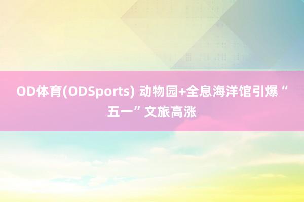 OD体育(ODSports) 动物园+全息海洋馆引爆“五一”文旅高涨